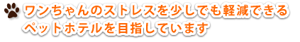 ワンちゃんのストレスを少しでも軽減できる ペットホテルを目指しています